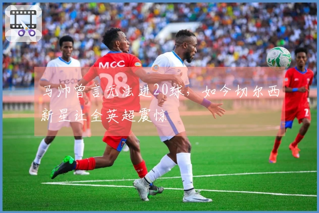 马帅曾言无法进20球，如今切尔西新星让全英超震惊