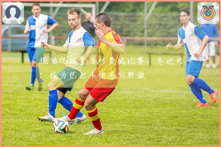 现场观战皇马对曼城比赛，齐达内：我为巴尔韦德感到骄傲
