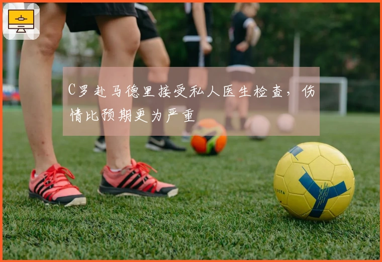 C罗赴马德里接受私人医生检查，伤情比预期更为严重
