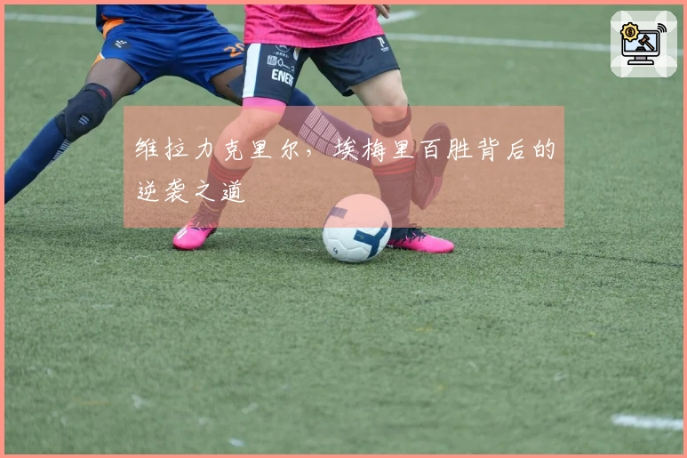 维拉力克里尔，埃梅里百胜背后的逆袭之道