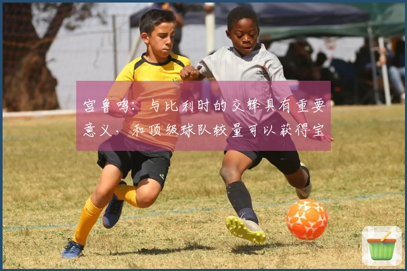 宫鲁鸣：与比利时的交锋具有重要意义，和顶级球队较量可以获得宝贵经验
