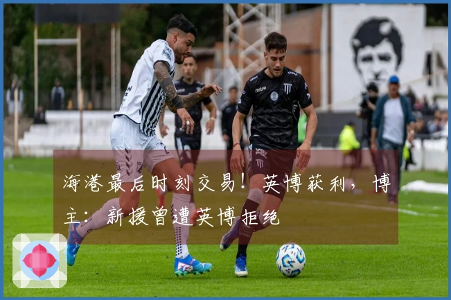 海港最后时刻交易！英博获利，博主：新援曾遭英博拒绝