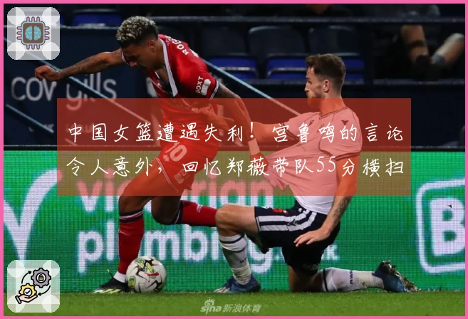 中国女篮遭遇失利！宫鲁鸣的言论令人意外，回忆郑薇带队55分横扫比利时
