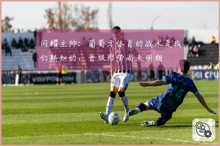 闪耀主帅：葡萄牙体育的战术是我们熟知的，晋级形势尚未明朗