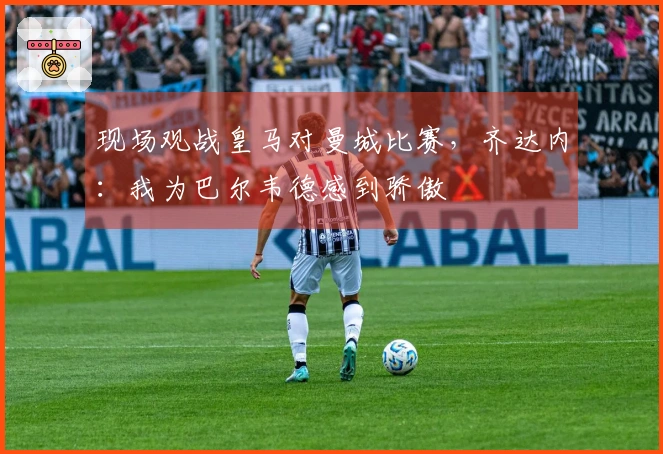 现场观战皇马对曼城比赛，齐达内：我为巴尔韦德感到骄傲