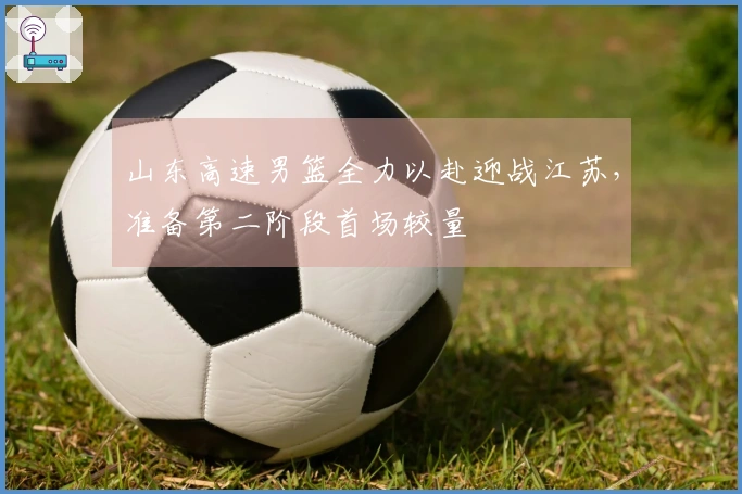 山东高速男篮全力以赴迎战江苏，准备第二阶段首场较量