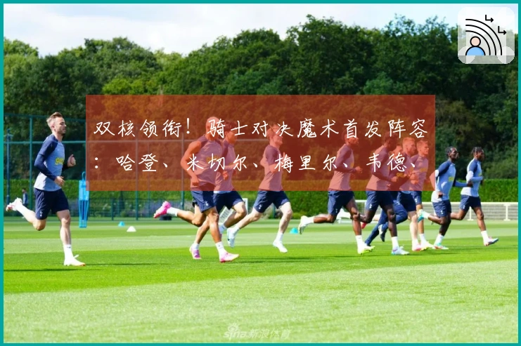 双核领衔！骑士对决魔术首发阵容：哈登、米切尔、梅里尔、韦德、莫布里