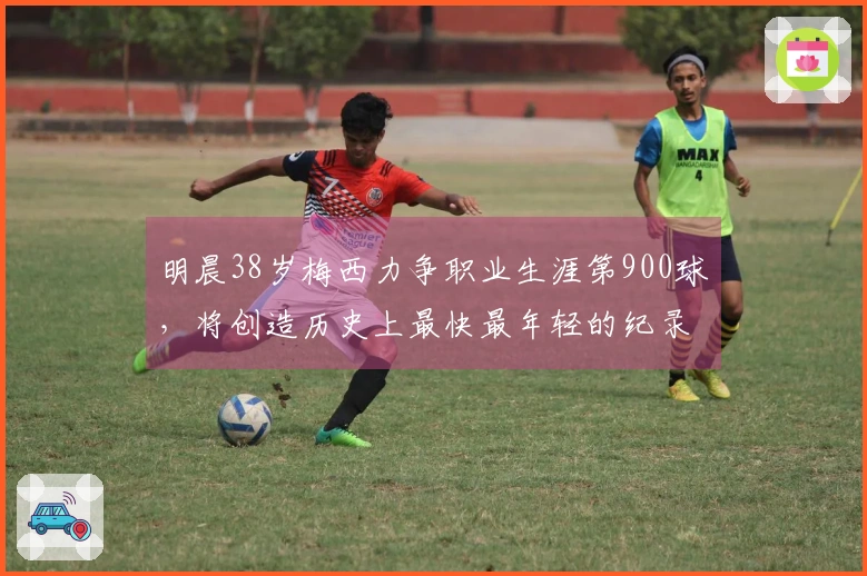 明晨38岁梅西力争职业生涯第900球，将创造历史上最快最年轻的纪录