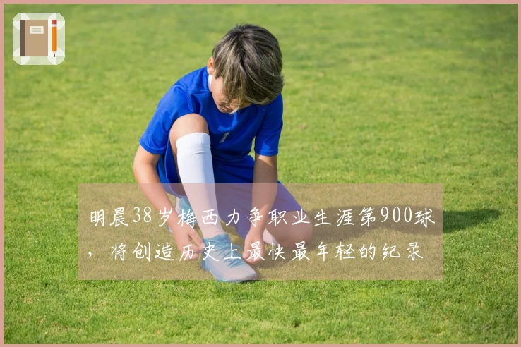 明晨38岁梅西力争职业生涯第900球，将创造历史上最快最年轻的纪录