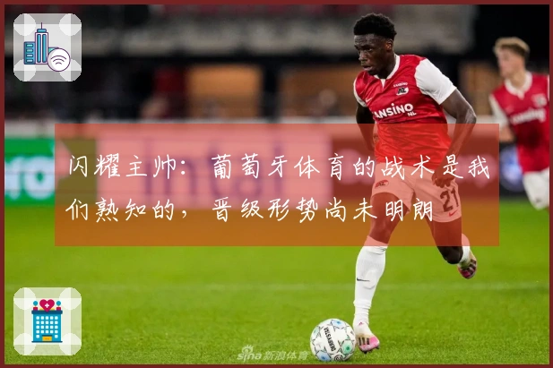 闪耀主帅：葡萄牙体育的战术是我们熟知的，晋级形势尚未明朗