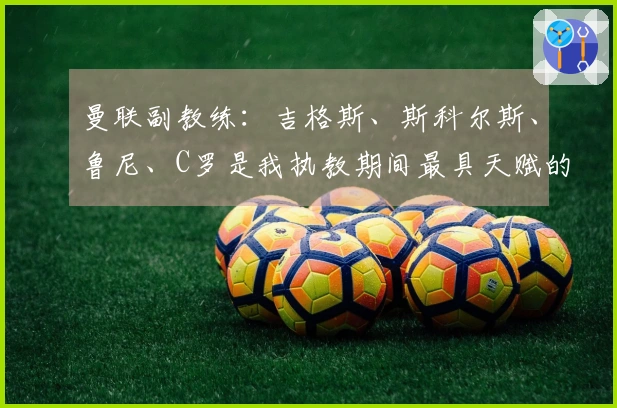 曼联副教练：吉格斯、斯科尔斯、鲁尼、C罗是我执教期间最具天赋的球员