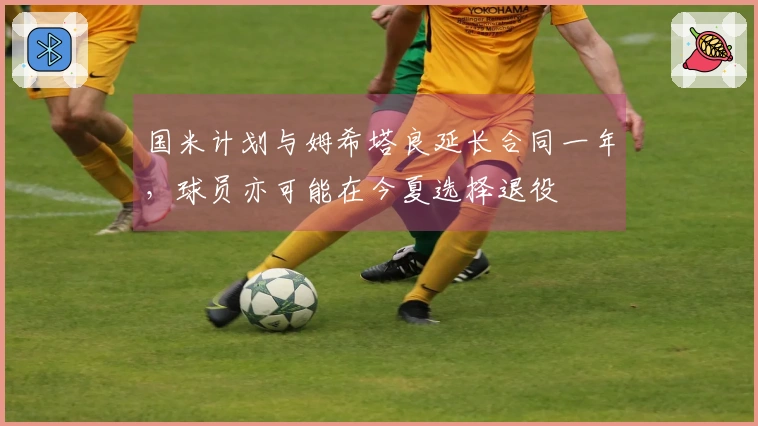 国米计划与姆希塔良延长合同一年，球员亦可能在今夏选择退役