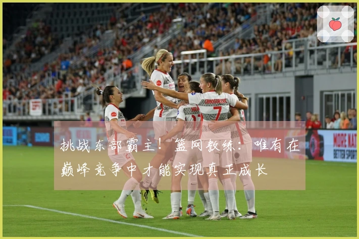 挑战东部霸主！篮网教练：唯有在巅峰竞争中才能实现真正成长