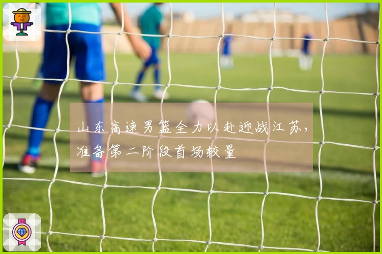 山东高速男篮全力以赴迎战江苏，准备第二阶段首场较量