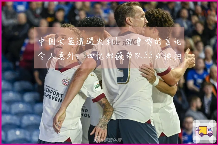 中国女篮遭遇失利！宫鲁鸣的言论令人意外，回忆郑薇带队55分横扫比利时